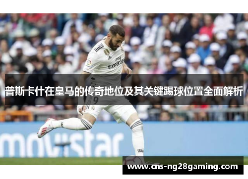 普斯卡什在皇马的传奇地位及其关键踢球位置全面解析