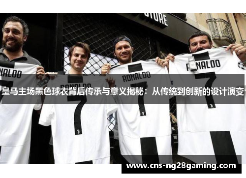 皇马主场黑色球衣背后传承与意义揭秘：从传统到创新的设计演变