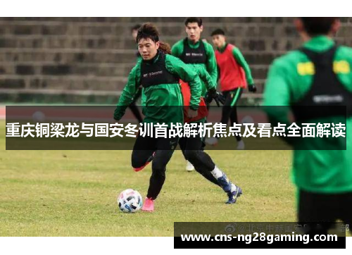 重庆铜梁龙与国安冬训首战解析焦点及看点全面解读 重庆铜梁龙与国安冬训首战解析焦点及看点全面解读