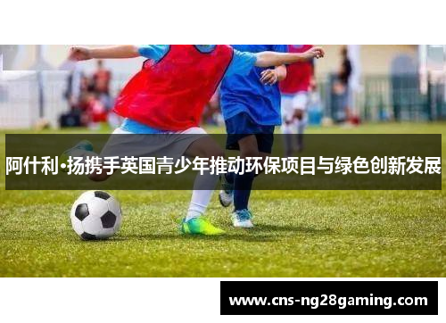阿什利·扬携手英国青少年推动环保项目与绿色创新发展 阿什利·扬携手英国青少年推动环保项目与绿色创新发展