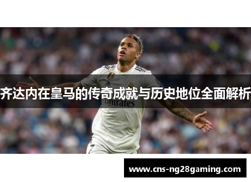 齐达内在皇马的传奇成就与历史地位全面解析 齐达内在皇马的传奇成就与历史地位全面解析