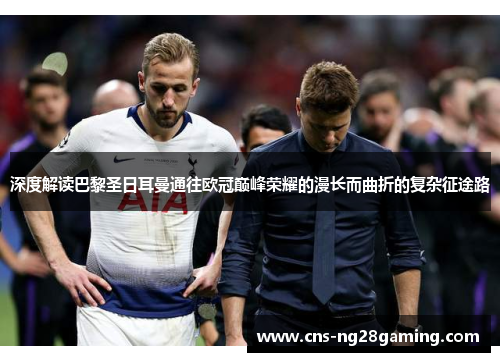 深度解读巴黎圣日耳曼通往欧冠巅峰荣耀的漫长而曲折的复杂征途路 深度解读巴黎圣日耳曼通往欧冠巅峰荣耀的漫长而曲折的复杂征途路