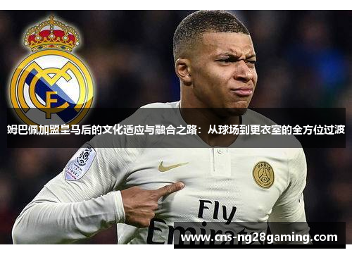 姆巴佩加盟皇马后的文化适应与融合之路：从球场到更衣室的全方位过渡