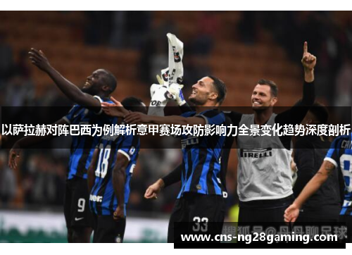 以萨拉赫对阵巴西为例解析意甲赛场攻防影响力全景变化趋势深度剖析