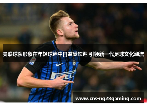 曼联球队形象在年轻球迷中日益受欢迎 引领新一代足球文化潮流