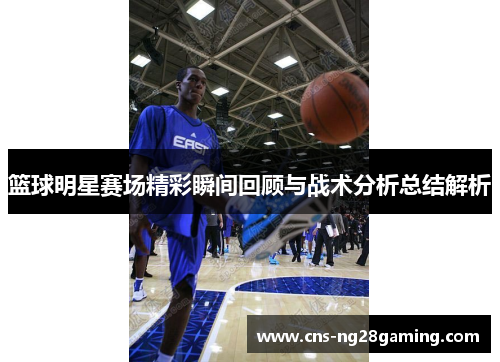 篮球明星赛场精彩瞬间回顾与战术分析总结解析 篮球明星赛场精彩瞬间回顾与战术分析总结解析