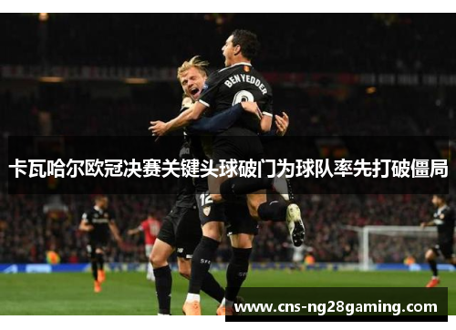 卡瓦哈尔欧冠决赛关键头球破门为球队率先打破僵局 卡瓦哈尔欧冠决赛关键头球破门为球队率先打破僵局