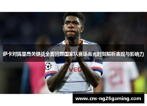 萨卡对阵里昂关键战全面回顾国家队赛场高光时刻解析表现与影响力